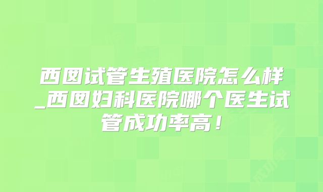西囡试管生殖医院怎么样_西囡妇科医院哪个医生试管成功率高！