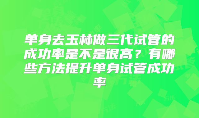 单身去玉林做三代试管的成功率是不是很高？有哪些方法提升单身试管成功率