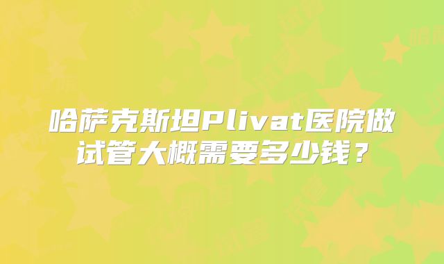 哈萨克斯坦Plivat医院做试管大概需要多少钱？