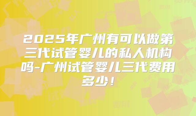 2025年广州有可以做第三代试管婴儿的私人机构吗-广州试管婴儿三代费用多少!