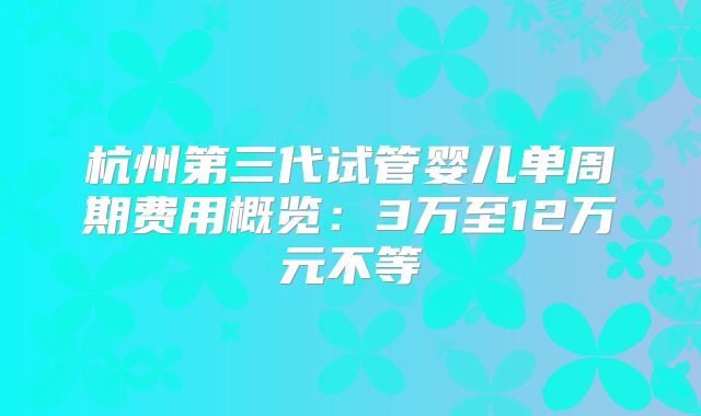 杭州第三代试管婴儿单周期费用概览：3万至12万元不等