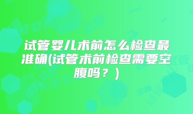 试管婴儿术前怎么检查最准确(试管术前检查需要空腹吗？)