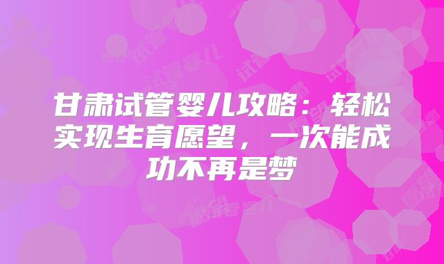 甘肃试管婴儿攻略：轻松实现生育愿望，一次能成功不再是梦