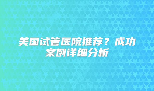 美国试管医院推荐？成功案例详细分析