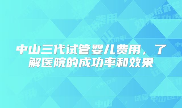 中山三代试管婴儿费用，了解医院的成功率和效果
