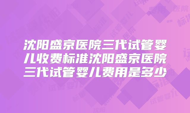 沈阳盛京医院三代试管婴儿收费标准沈阳盛京医院三代试管婴儿费用是多少