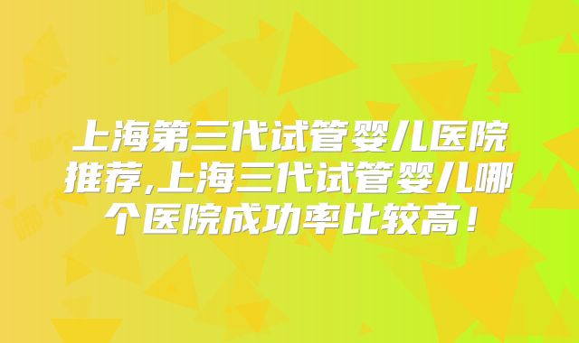 上海第三代试管婴儿医院推荐,上海三代试管婴儿哪个医院成功率比较高！