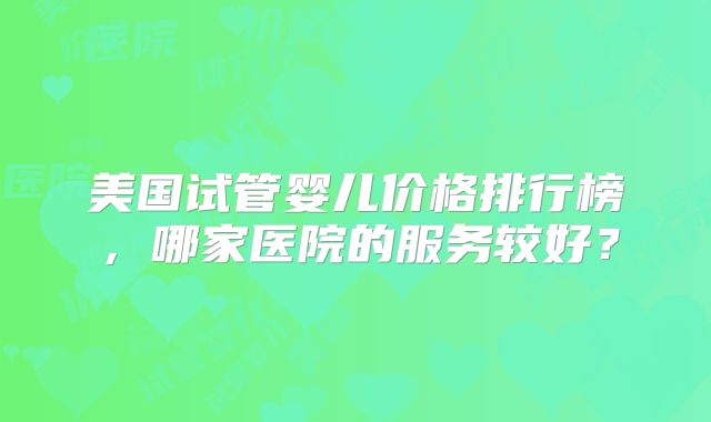美国试管婴儿价格排行榜，哪家医院的服务较好？