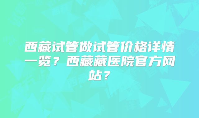 西藏试管做试管价格详情一览？西藏藏医院官方网站？
