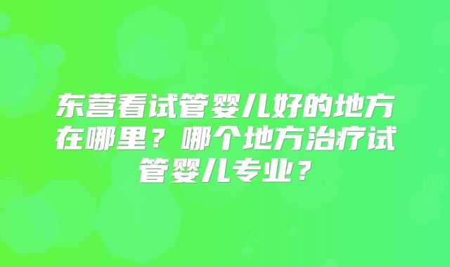 东营看试管婴儿好的地方在哪里？哪个地方治疗试管婴儿专业？
