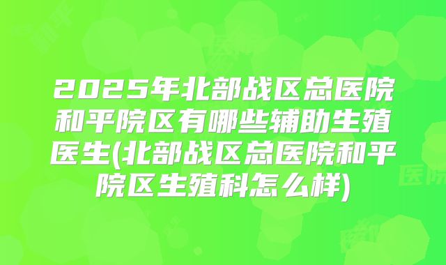 2025年北部战区总医院和平院区有哪些辅助生殖医生(北部战区总医院和平院区生殖科怎么样)