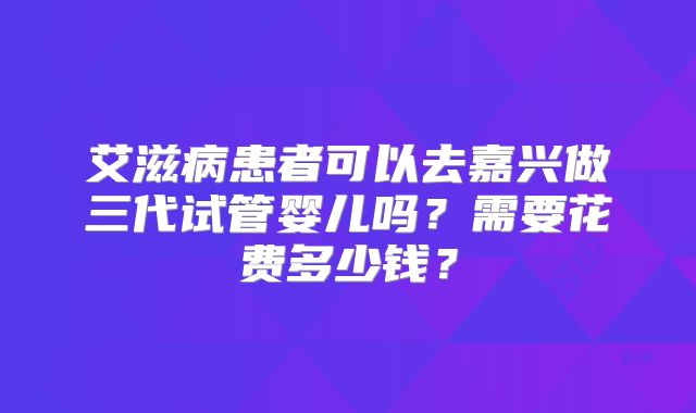 艾滋病患者可以去嘉兴做三代试管婴儿吗？需要花费多少钱？
