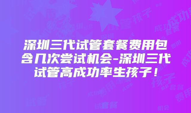 深圳三代试管套餐费用包含几次尝试机会-深圳三代试管高成功率生孩子！