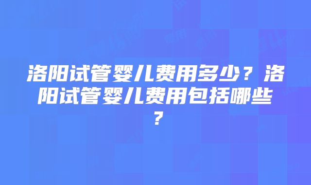 洛阳试管婴儿费用多少？洛阳试管婴儿费用包括哪些？