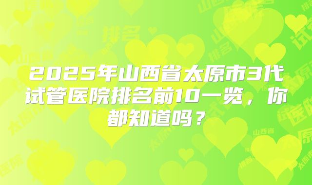 2025年山西省太原市3代试管医院排名前10一览，你都知道吗？