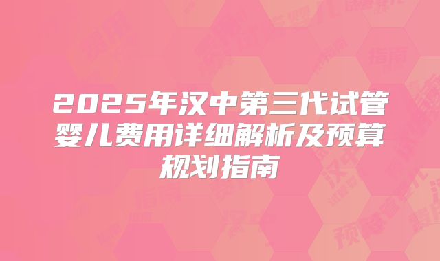2025年汉中第三代试管婴儿费用详细解析及预算规划指南