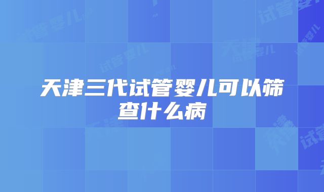 天津三代试管婴儿可以筛查什么病