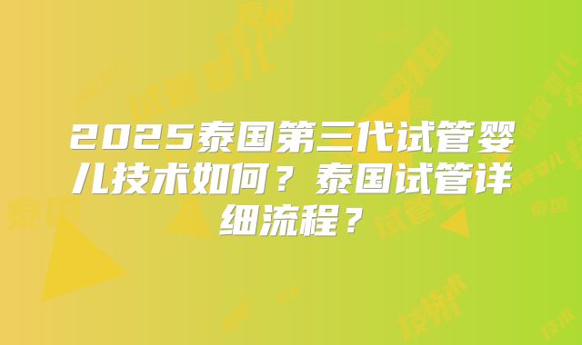2025泰国第三代试管婴儿技术如何？泰国试管详细流程？