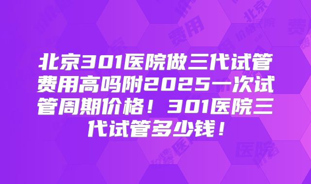 北京301医院做三代试管费用高吗附2025一次试管周期价格！301医院三代试管多少钱！