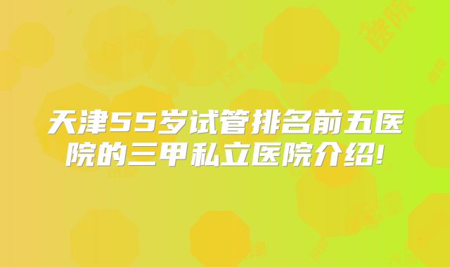 天津55岁试管排名前五医院的三甲私立医院介绍!