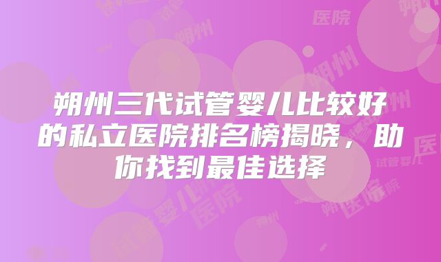 朔州三代试管婴儿比较好的私立医院排名榜揭晓,助你找到最佳选择
