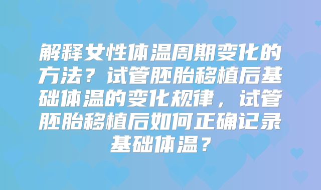 解释女性体温周期变化的方法？试管胚胎移植后基础体温的变化规律，试管胚胎移植后如何正确记录基础体温？