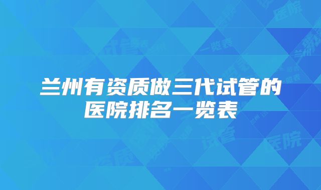 兰州有资质做三代试管的医院排名一览表