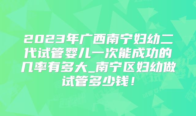 2023年广西南宁妇幼二代试管婴儿一次能成功的几率有多大_南宁区妇幼做试管多少钱！