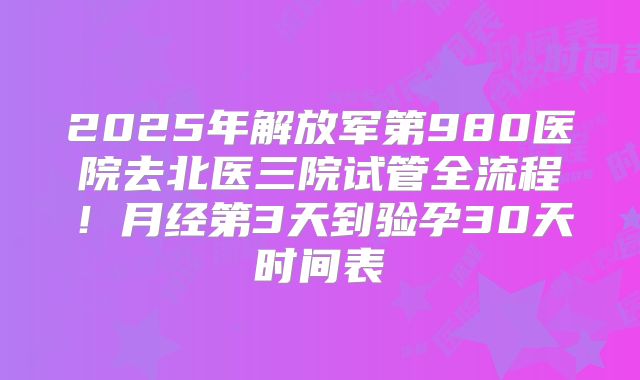 2025年解放军第980医院去北医三院试管全流程！月经第3天到验孕30天时间表