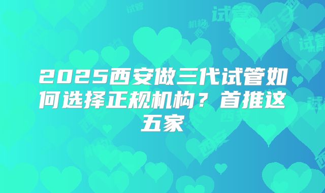 2025西安做三代试管如何选择正规机构？首推这五家