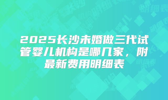 2025长沙未婚做三代试管婴儿机构是哪几家,附最新费用明细表