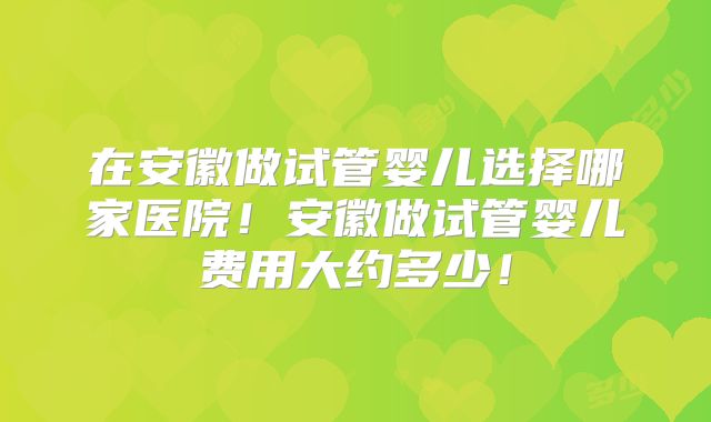 在安徽做试管婴儿选择哪家医院！安徽做试管婴儿费用大约多少！