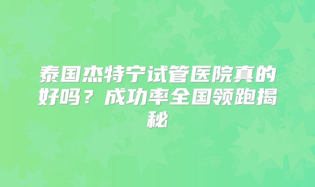泰国杰特宁试管医院真的好吗？成功率全国领跑揭秘