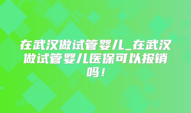 在武汉做试管婴儿_在武汉做试管婴儿医保可以报销吗！