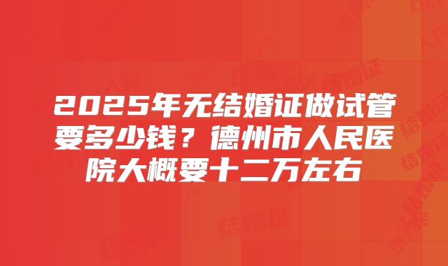 2025年无结婚证做试管要多少钱？德州市人民医院大概要十二万左右