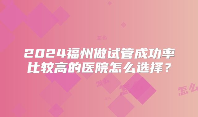 2024福州做试管成功率比较高的医院怎么选择？