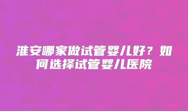 淮安哪家做试管婴儿好？如何选择试管婴儿医院