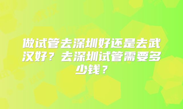 做试管去深圳好还是去武汉好？去深圳试管需要多少钱？