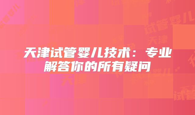 天津试管婴儿技术:专业解答你的所有疑问