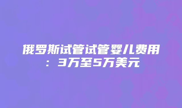 俄罗斯试管试管婴儿费用：3万至5万美元
