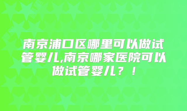 南京浦口区哪里可以做试管婴儿,南京哪家医院可以做试管婴儿?!