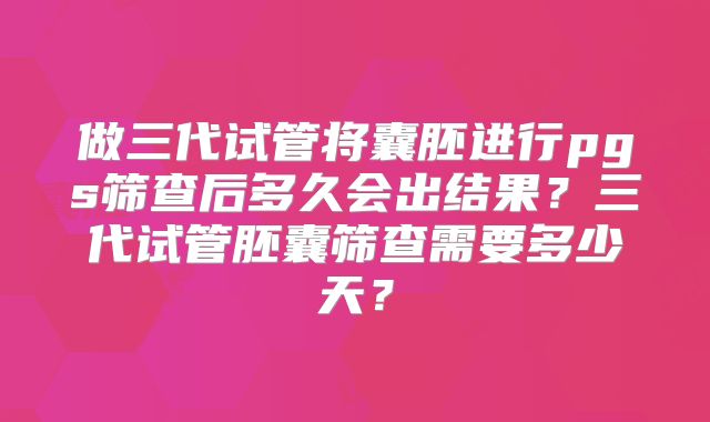 做三代试管将囊胚进行pgs筛查后多久会出结果?三代试管胚囊筛查需要多少天?
