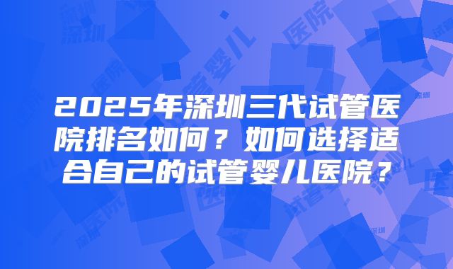 2025年深圳三代试管医院排名如何?如何选择适合自己的试管婴儿医院?