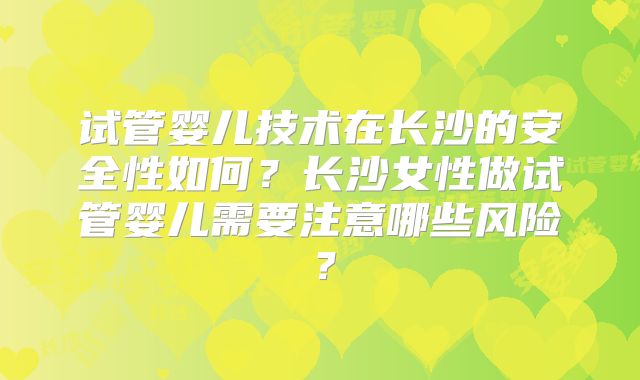 试管婴儿技术在长沙的安全性如何？长沙女性做试管婴儿需要注意哪些风险？