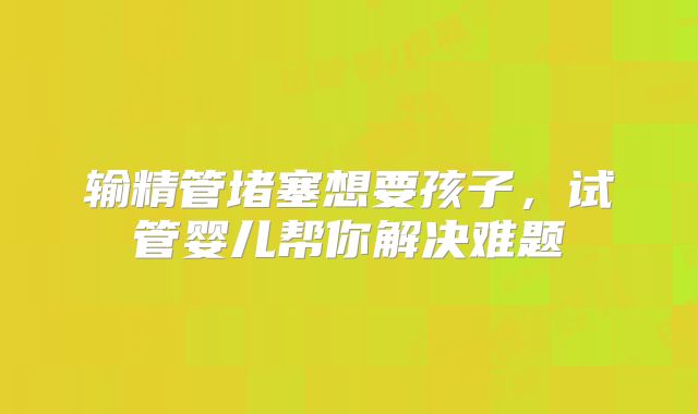 输精管堵塞想要孩子，试管婴儿帮你解决难题