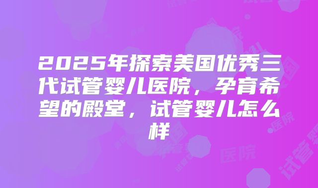 2025年探索美国优秀三代试管婴儿医院，孕育希望的殿堂，试管婴儿怎么样