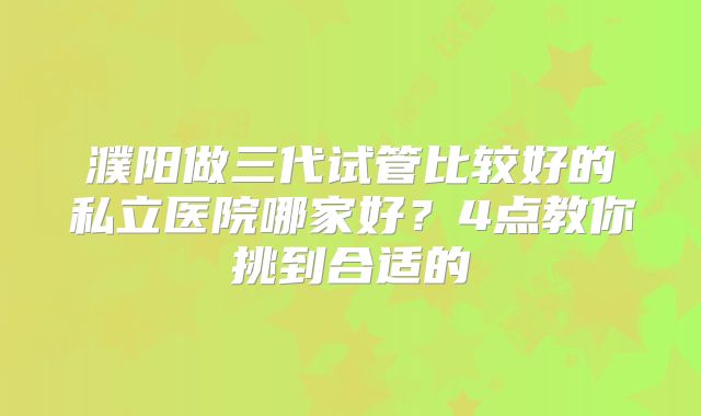 濮阳做三代试管比较好的私立医院哪家好？4点教你挑到合适的