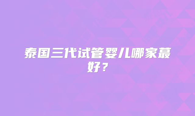 泰国三代试管婴儿哪家蕞好？
