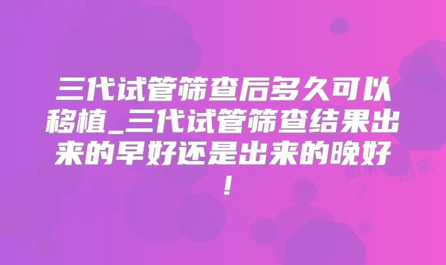 三代试管筛查后多久可以移植_三代试管筛查结果出来的早好还是出来的晚好!