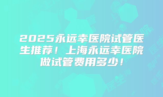 2025永远幸医院试管医生推荐！上海永远幸医院做试管费用多少！
